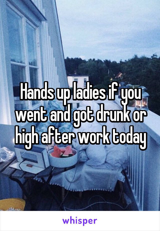 Hands up ladies if you went and got drunk or high after work today