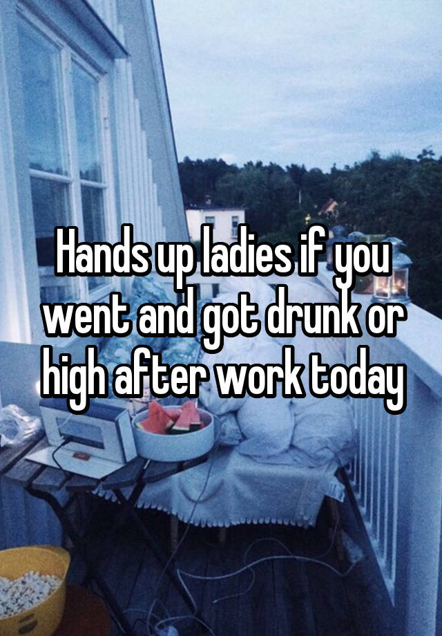 Hands up ladies if you went and got drunk or high after work today