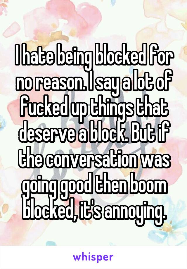 I hate being blocked for no reason. I say a lot of fucked up things that deserve a block. But if the conversation was going good then boom blocked, it's annoying.