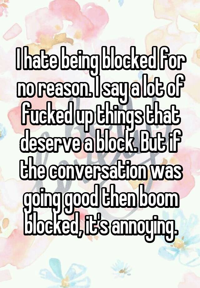 I hate being blocked for no reason. I say a lot of fucked up things that deserve a block. But if the conversation was going good then boom blocked, it's annoying.