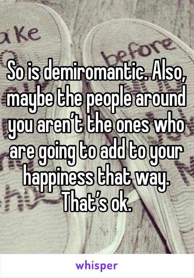 So is demiromantic. Also, maybe the people around you aren’t the ones who are going to add to your happiness that way. That’s ok. 