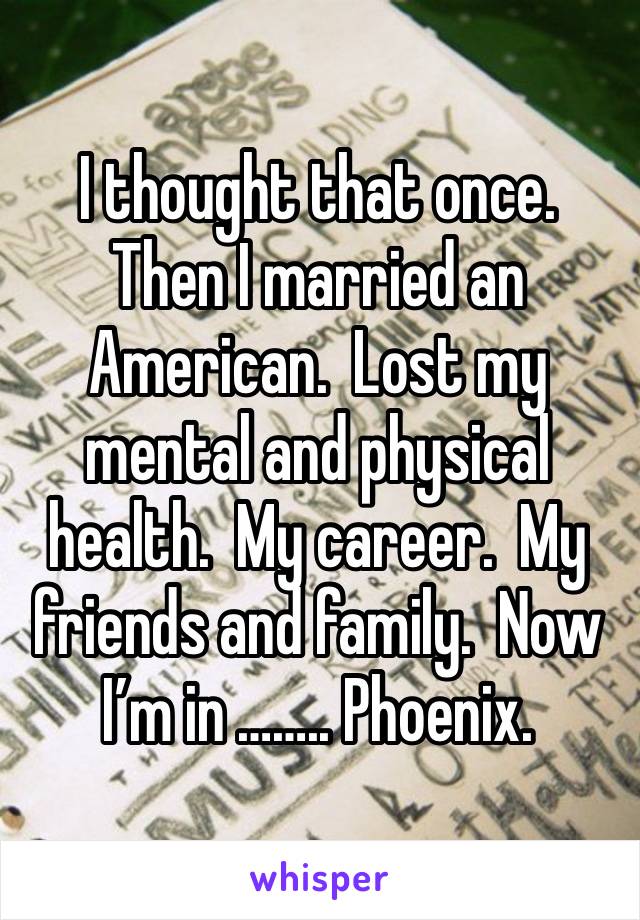 I thought that once.  Then I married an American.  Lost my mental and physical health.  My career.  My friends and family.  Now I’m in …….. Phoenix.