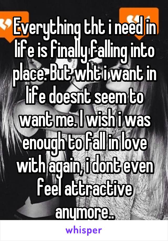 Everything tht i need in life is finally falling into place. But wht i want in life doesnt seem to want me. I wish i was enough to fall in love with again, i dont even feel attractive anymore..