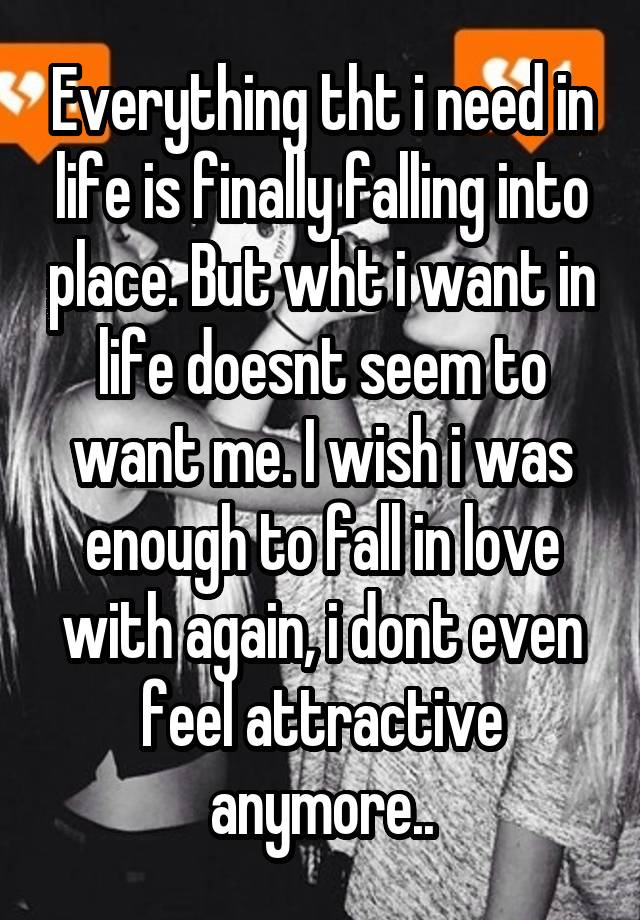 Everything tht i need in life is finally falling into place. But wht i want in life doesnt seem to want me. I wish i was enough to fall in love with again, i dont even feel attractive anymore..