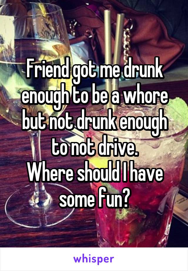 Friend got me drunk enough to be a whore but not drunk enough to not drive.
Where should I have some fun?