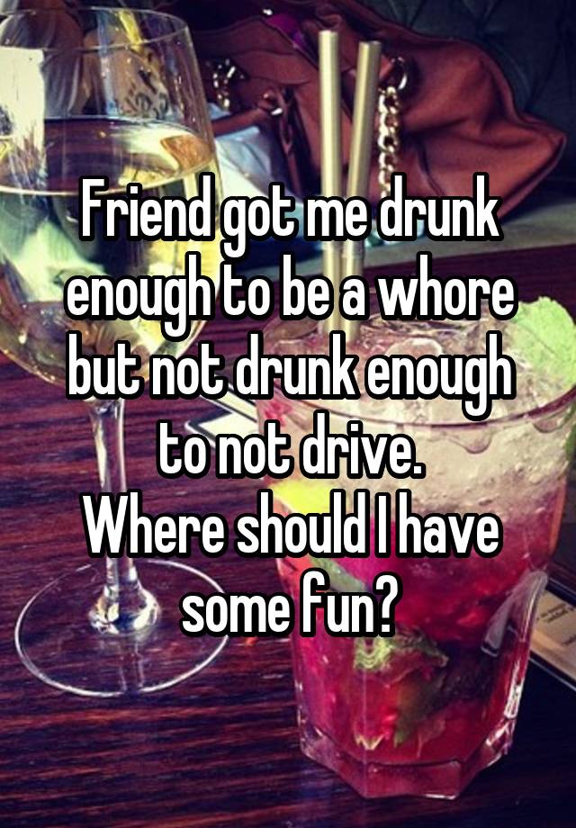 Friend got me drunk enough to be a whore but not drunk enough to not drive.
Where should I have some fun?