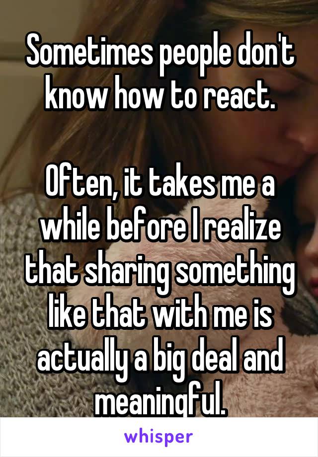 Sometimes people don't know how to react.

Often, it takes me a while before I realize that sharing something like that with me is actually a big deal and meaningful.