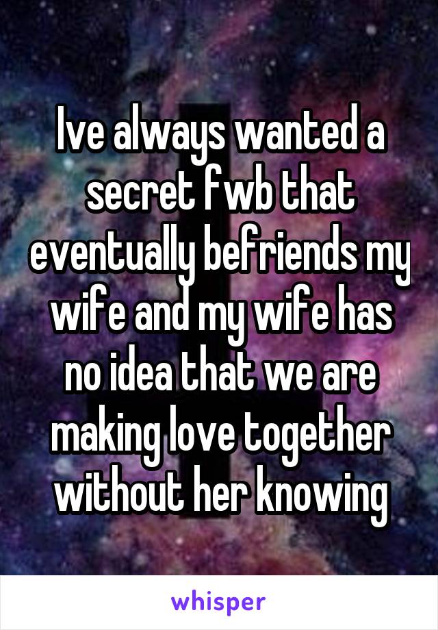 Ive always wanted a secret fwb that eventually befriends my wife and my wife has no idea that we are making love together without her knowing