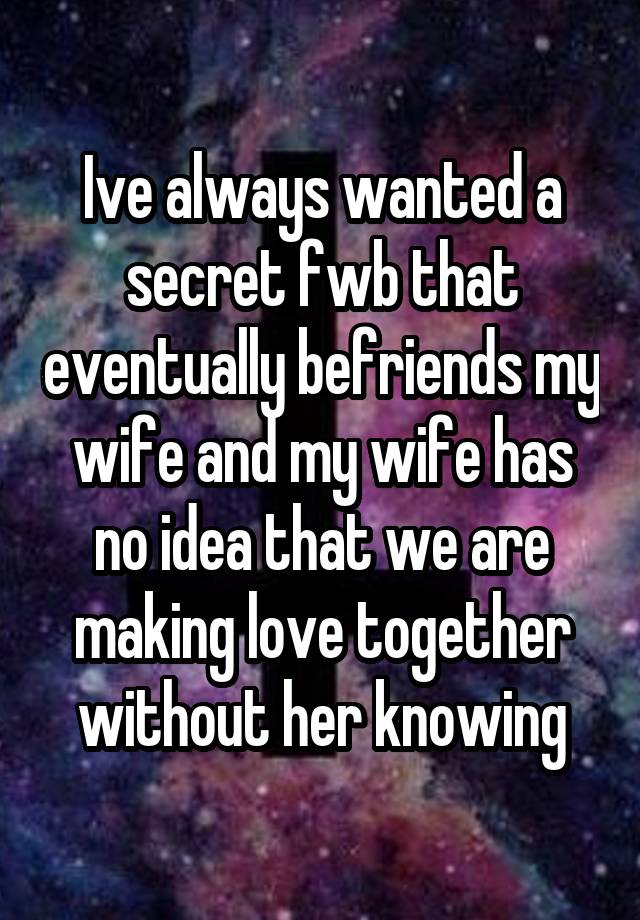 Ive always wanted a secret fwb that eventually befriends my wife and my wife has no idea that we are making love together without her knowing