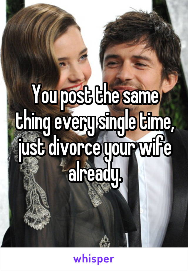 You post the same thing every single time, just divorce your wife already.