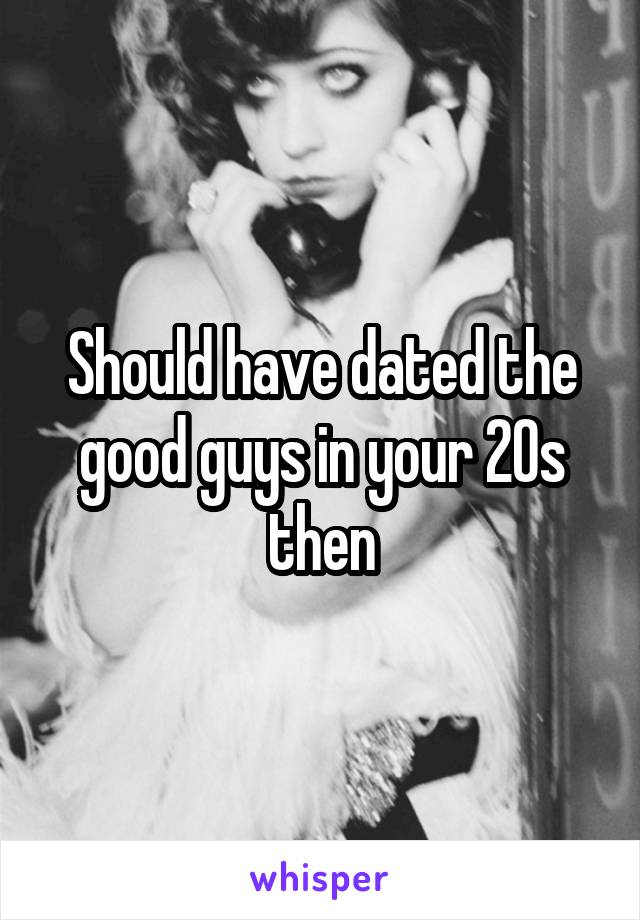 Should have dated the good guys in your 20s then