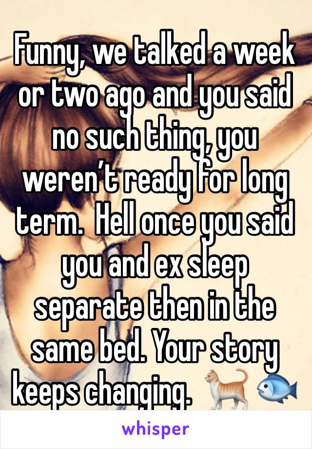 Funny, we talked a week or two ago and you said no such thing, you weren’t ready for long term.  Hell once you said you and ex sleep separate then in the same bed. Your story keeps changing.  🐈 🐟 