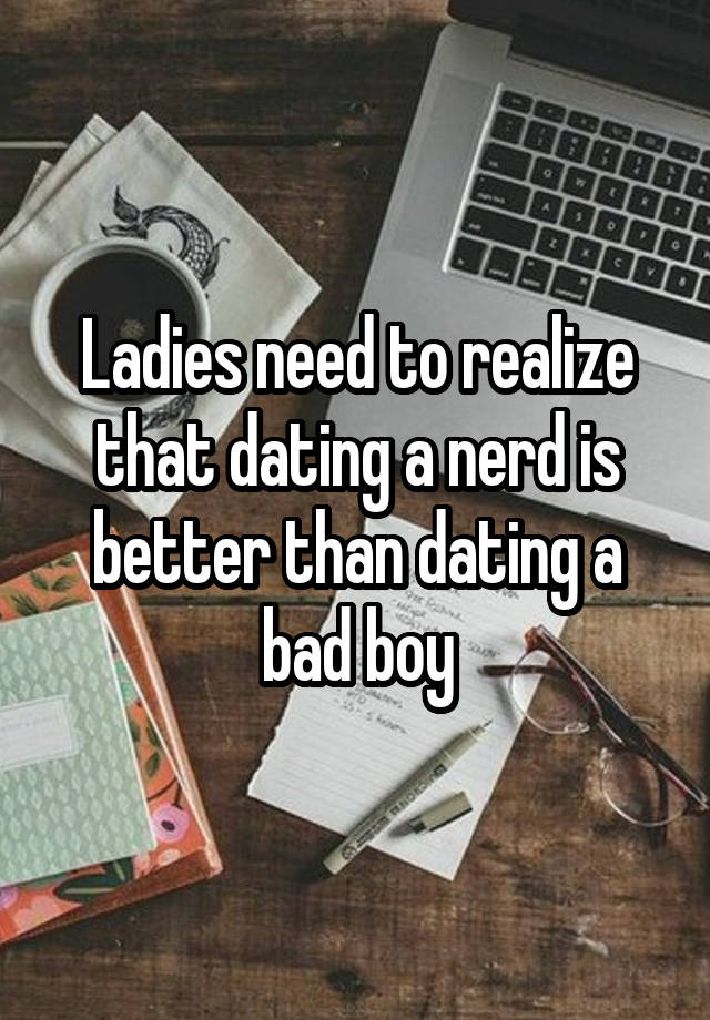 Ladies need to realize that dating a nerd is better than dating a bad boy