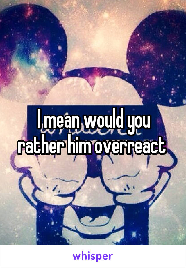 I mean would you rather him overreact 