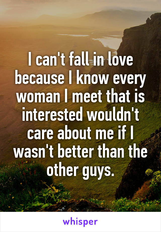 I can't fall in love because I know every woman I meet that is interested wouldn't care about me if I wasn't better than the other guys.