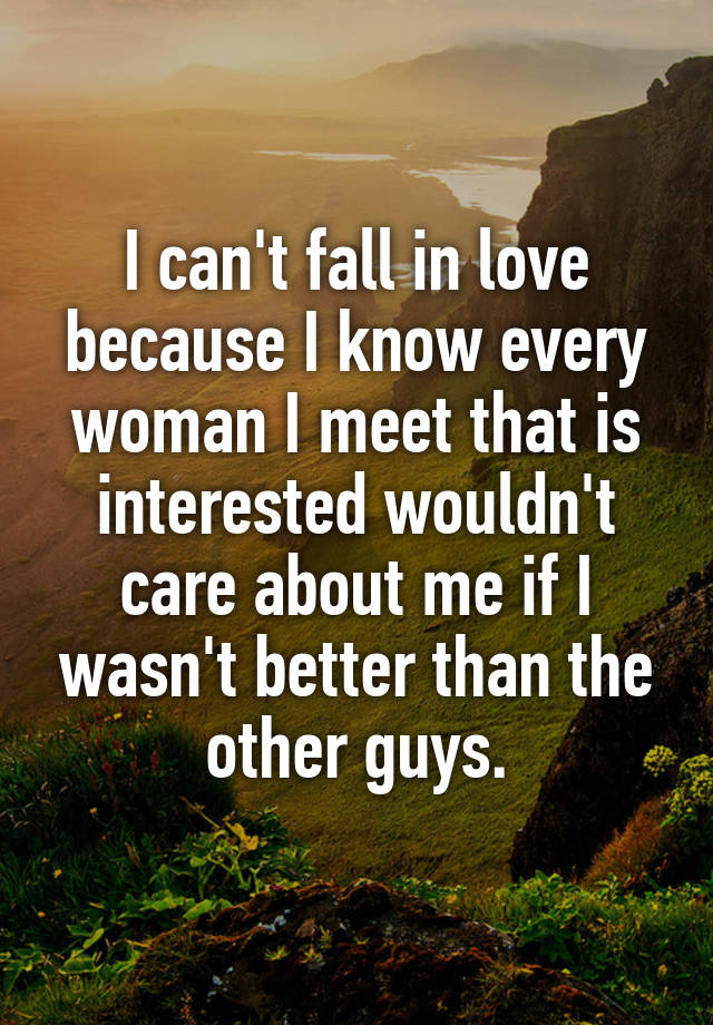 I can't fall in love because I know every woman I meet that is interested wouldn't care about me if I wasn't better than the other guys.