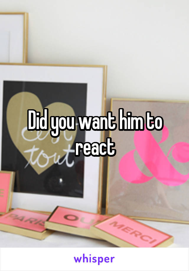 Did you want him to react