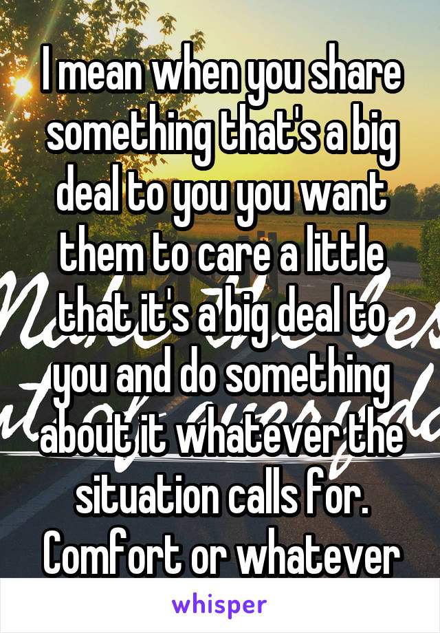 I mean when you share something that's a big deal to you you want them to care a little that it's a big deal to you and do something about it whatever the situation calls for. Comfort or whatever