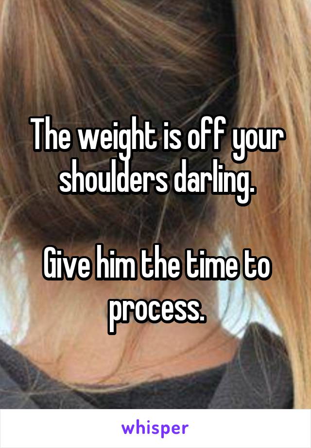 The weight is off your shoulders darling.

Give him the time to process.