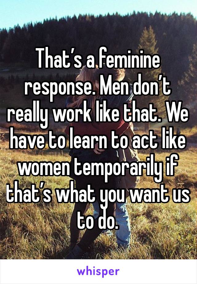 That’s a feminine response. Men don’t really work like that. We have to learn to act like women temporarily if that’s what you want us to do. 