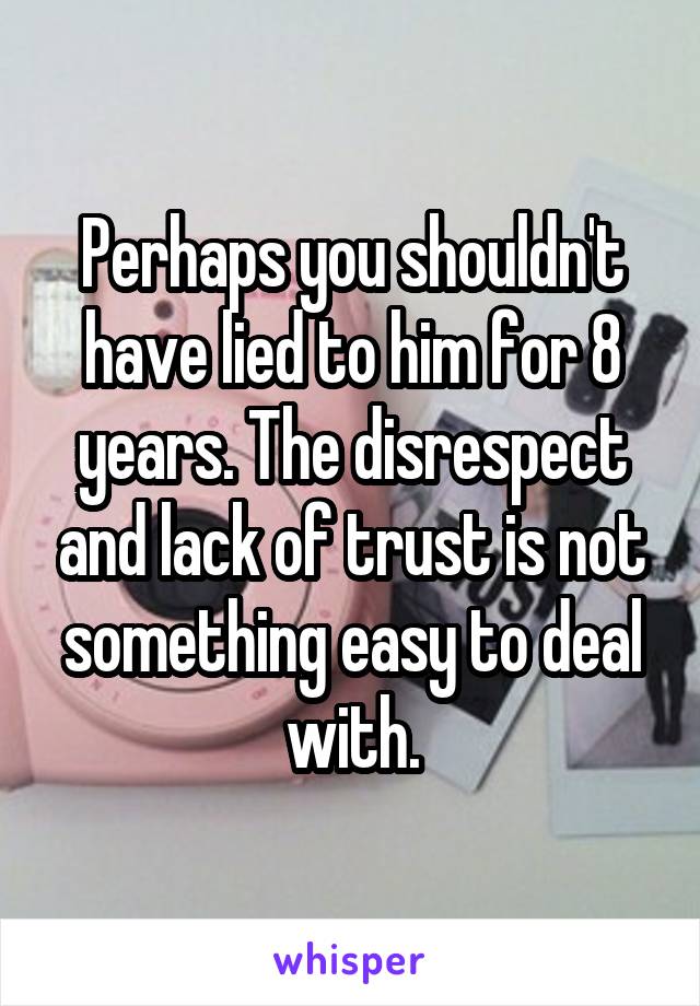 Perhaps you shouldn't have lied to him for 8 years. The disrespect and lack of trust is not something easy to deal with.