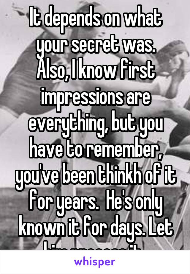 It depends on what your secret was.
Also, I know first impressions are everything, but you have to remember, you've been thinkh of it for years.  He's only known it for days. Let him process it. 