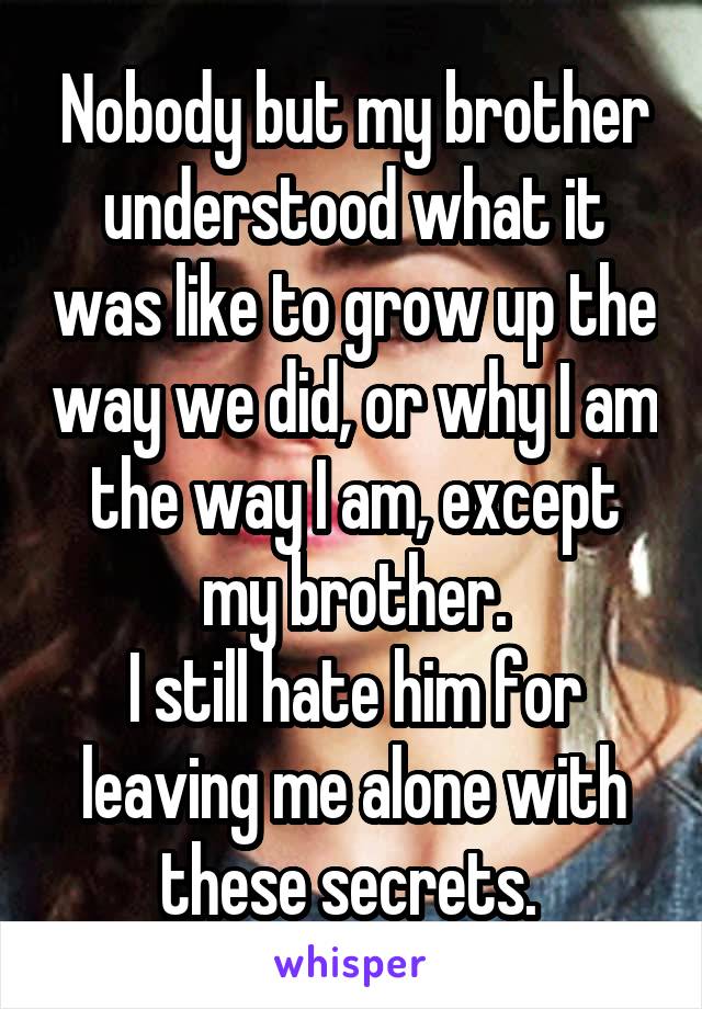 Nobody but my brother understood what it was like to grow up the way we did, or why I am the way I am, except my brother.
I still hate him for leaving me alone with these secrets. 