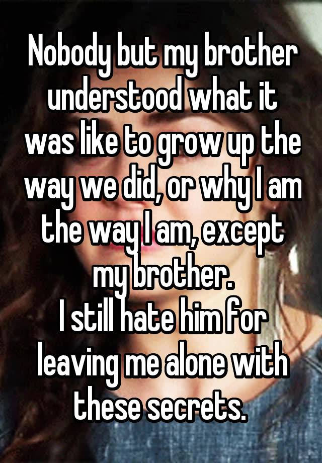 Nobody but my brother understood what it was like to grow up the way we did, or why I am the way I am, except my brother.
I still hate him for leaving me alone with these secrets. 