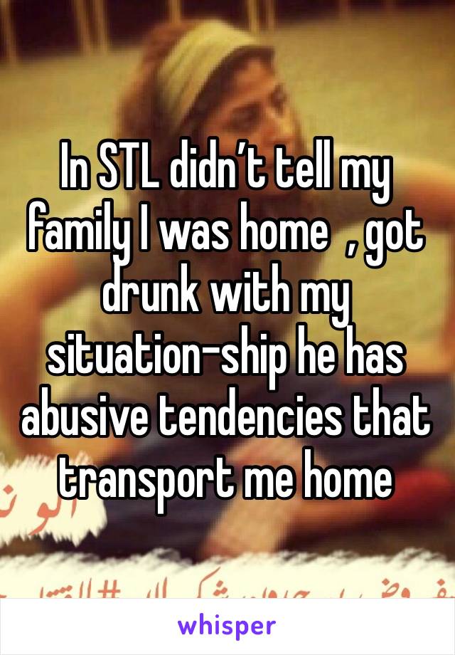 In STL didn’t tell my family I was home  , got drunk with my situation-ship he has abusive tendencies that transport me home 