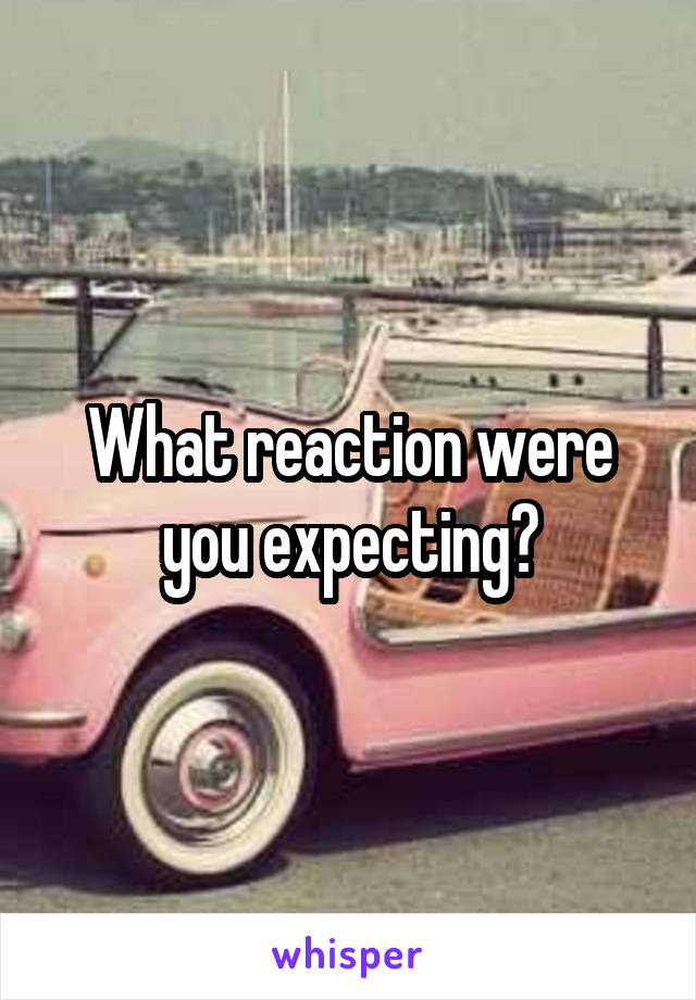 What reaction were you expecting?