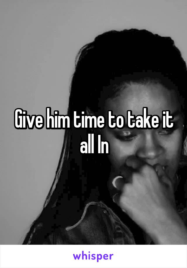 Give him time to take it all In