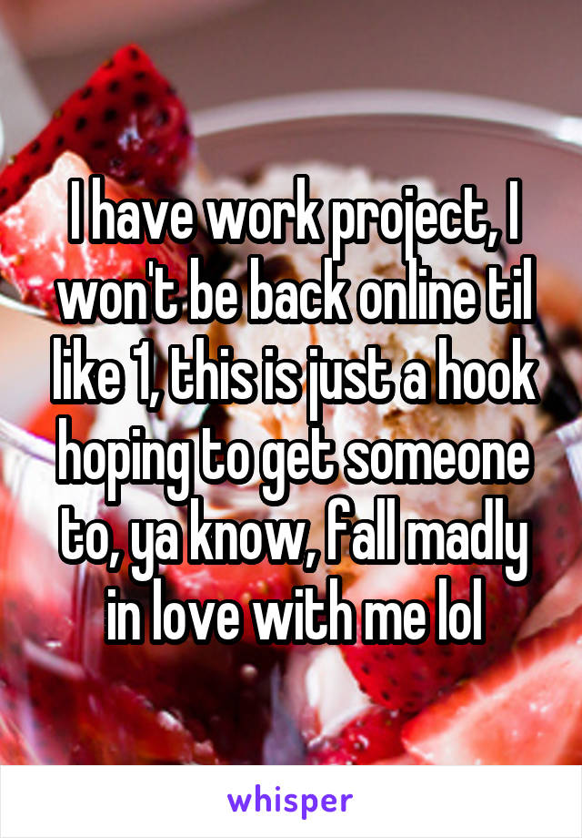 I have work project, I won't be back online til like 1, this is just a hook hoping to get someone to, ya know, fall madly in love with me lol