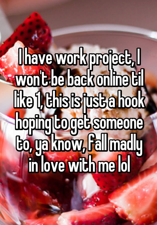 I have work project, I won't be back online til like 1, this is just a hook hoping to get someone to, ya know, fall madly in love with me lol