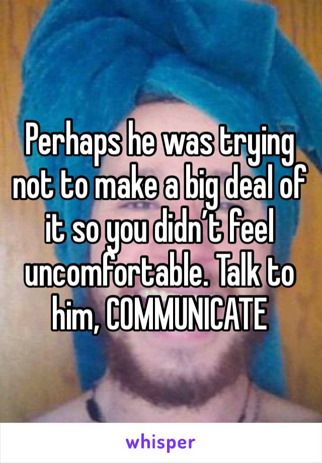 Perhaps he was trying not to make a big deal of it so you didn’t feel uncomfortable. Talk to him, COMMUNICATE