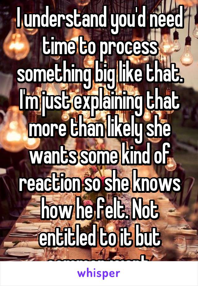 I understand you'd need time to process something big like that. I'm just explaining that more than likely she wants some kind of reaction so she knows how he felt. Not entitled to it but common want 