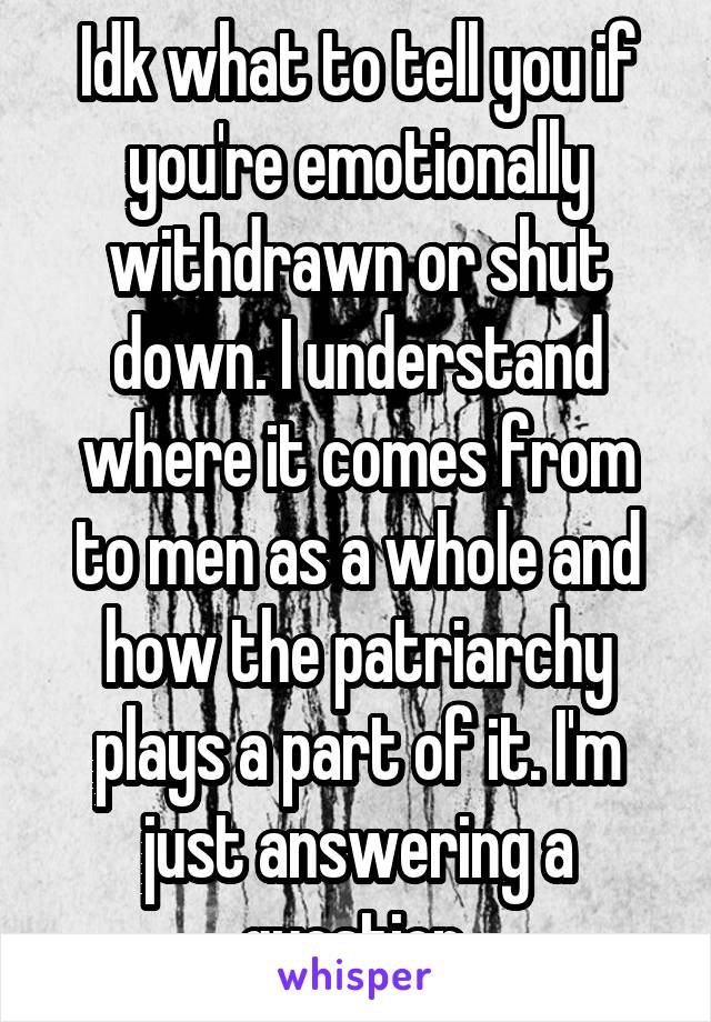 Idk what to tell you if you're emotionally withdrawn or shut down. I understand where it comes from to men as a whole and how the patriarchy plays a part of it. I'm just answering a question 