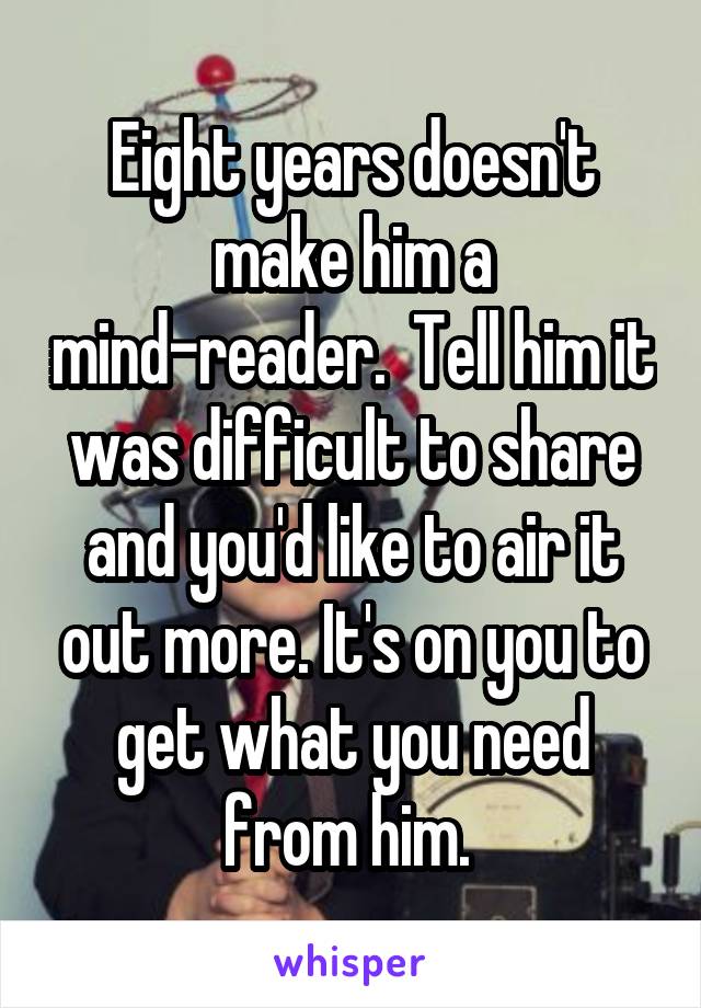 Eight years doesn't make him a mind-reader.  Tell him it was difficult to share and you'd like to air it out more. It's on you to get what you need from him. 