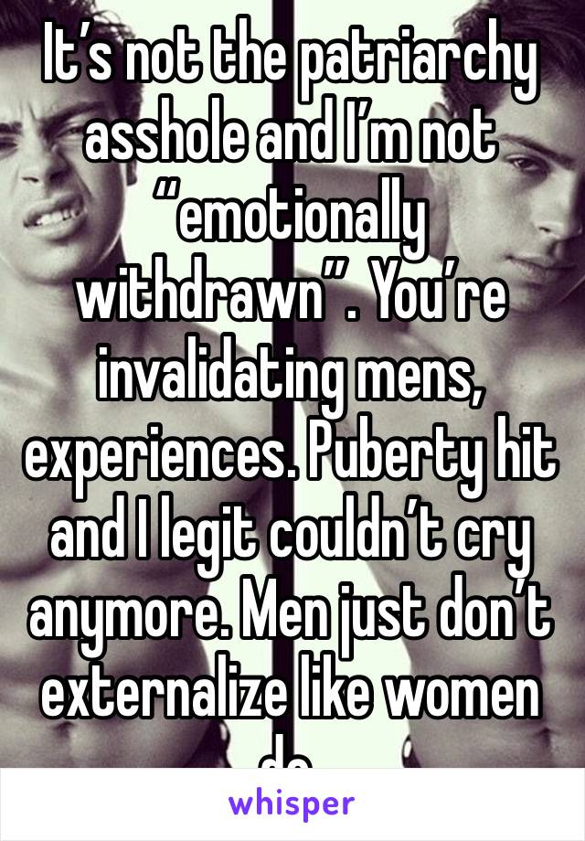 It’s not the patriarchy asshole and I’m not “emotionally withdrawn”. You’re invalidating mens, experiences. Puberty hit and I legit couldn’t cry anymore. Men just don’t externalize like women do. 