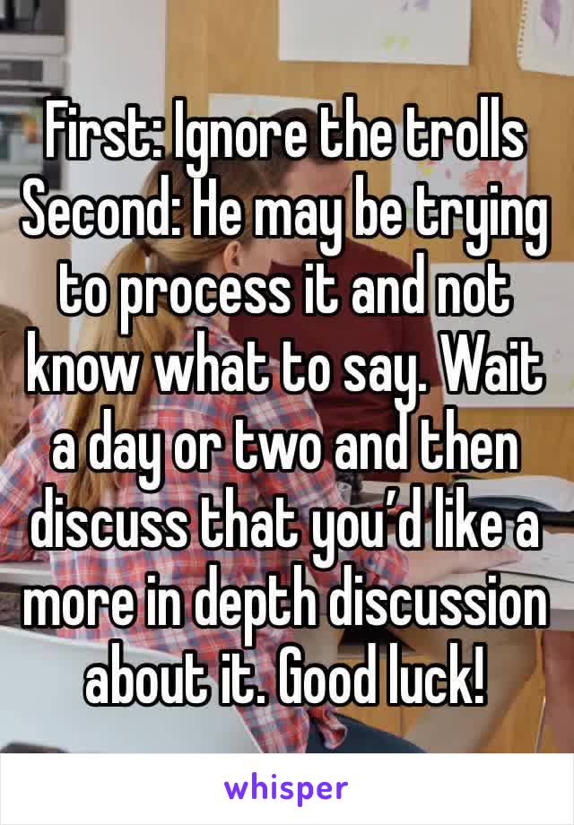 First: Ignore the trolls
Second: He may be trying to process it and not know what to say. Wait a day or two and then discuss that you’d like a more in depth discussion about it. Good luck!