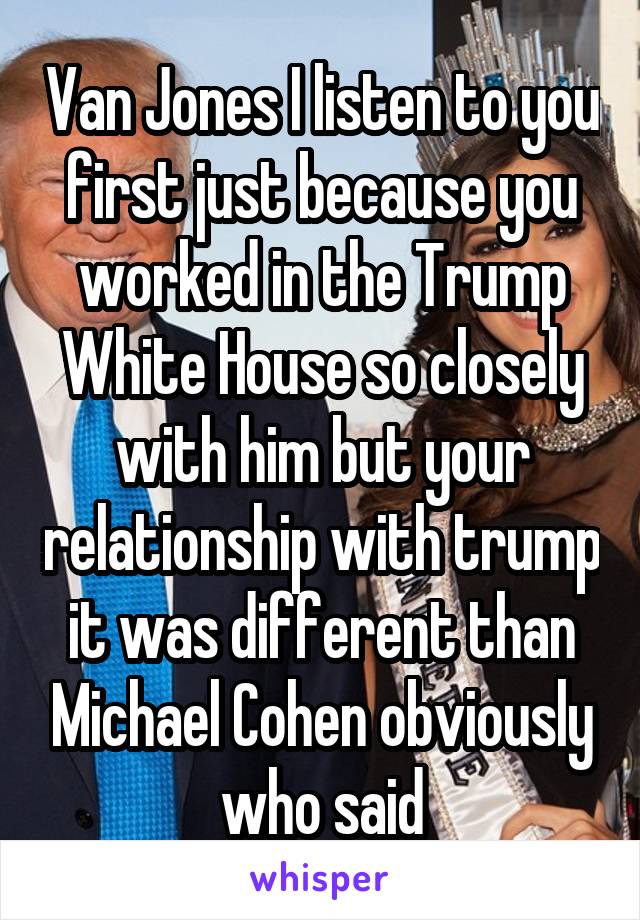 Van Jones I listen to you first just because you worked in the Trump White House so closely with him but your relationship with trump it was different than Michael Cohen obviously who said