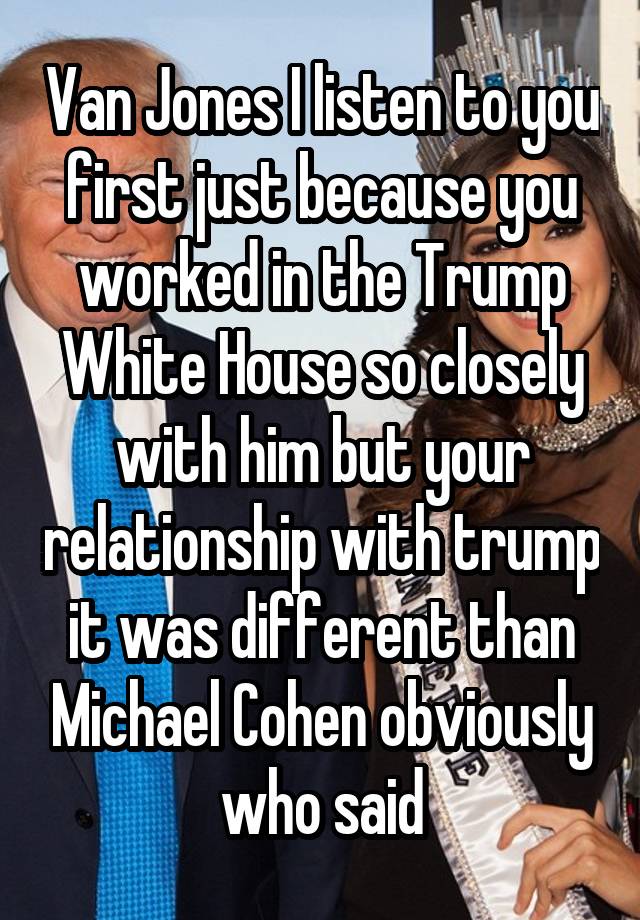 Van Jones I listen to you first just because you worked in the Trump White House so closely with him but your relationship with trump it was different than Michael Cohen obviously who said