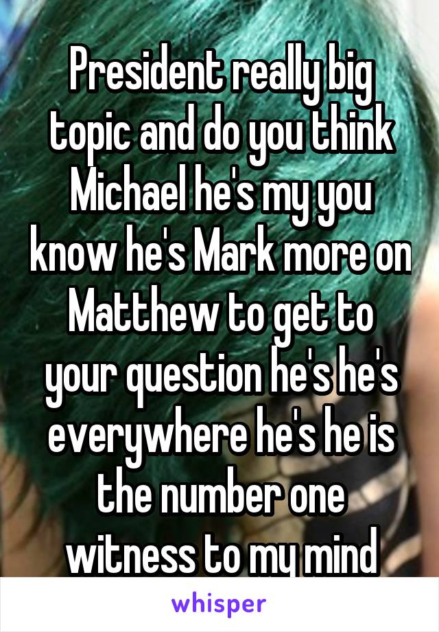 President really big topic and do you think Michael he's my you know he's Mark more on Matthew to get to your question he's he's everywhere he's he is the number one witness to my mind