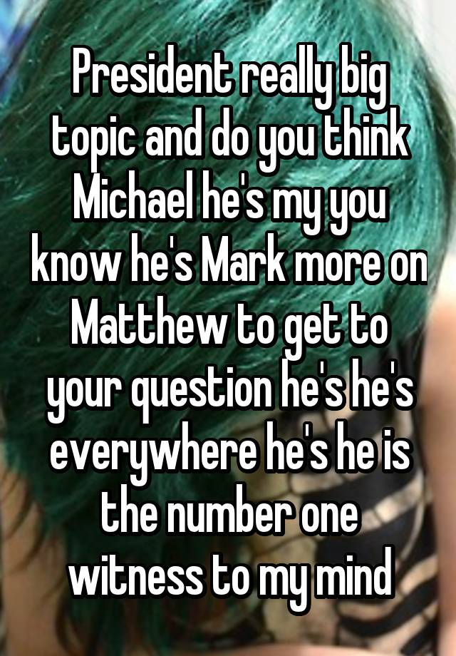 President really big topic and do you think Michael he's my you know he's Mark more on Matthew to get to your question he's he's everywhere he's he is the number one witness to my mind