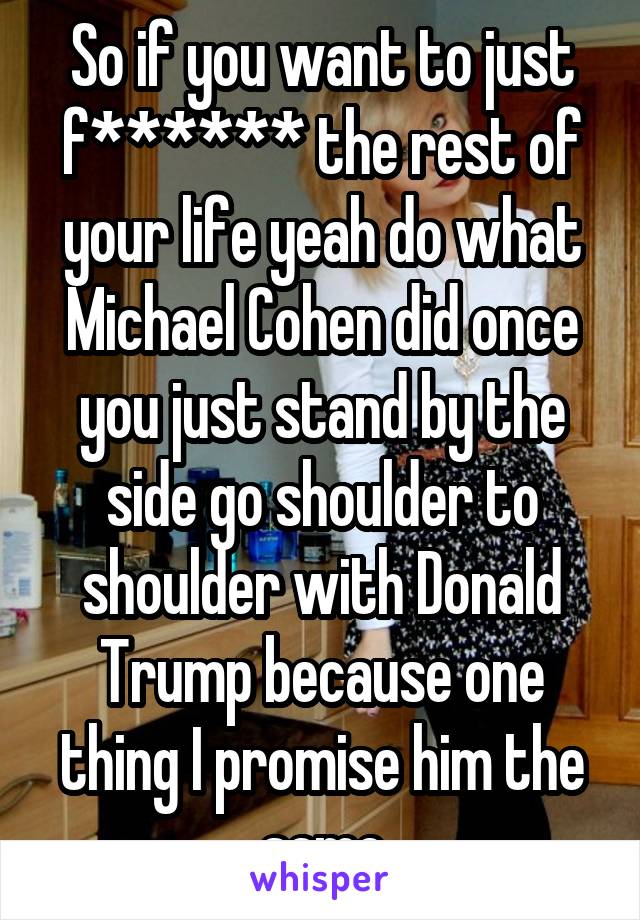 So if you want to just f****** the rest of your life yeah do what Michael Cohen did once you just stand by the side go shoulder to shoulder with Donald Trump because one thing I promise him the same