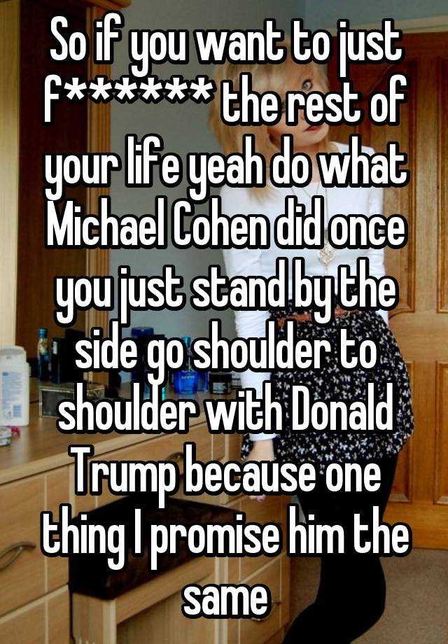 So if you want to just f****** the rest of your life yeah do what Michael Cohen did once you just stand by the side go shoulder to shoulder with Donald Trump because one thing I promise him the same