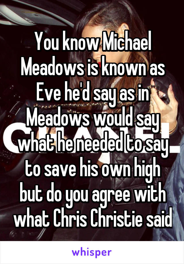 You know Michael Meadows is known as Eve he'd say as in Meadows would say what he needed to say to save his own high but do you agree with what Chris Christie said