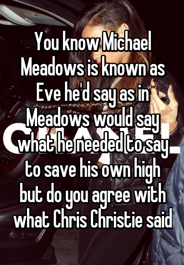 You know Michael Meadows is known as Eve he'd say as in Meadows would say what he needed to say to save his own high but do you agree with what Chris Christie said