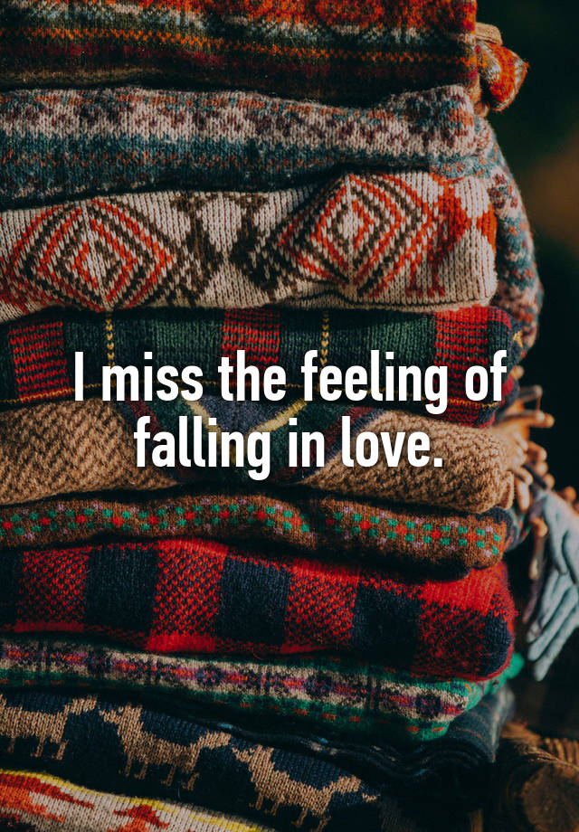 I miss the feeling of falling in love.