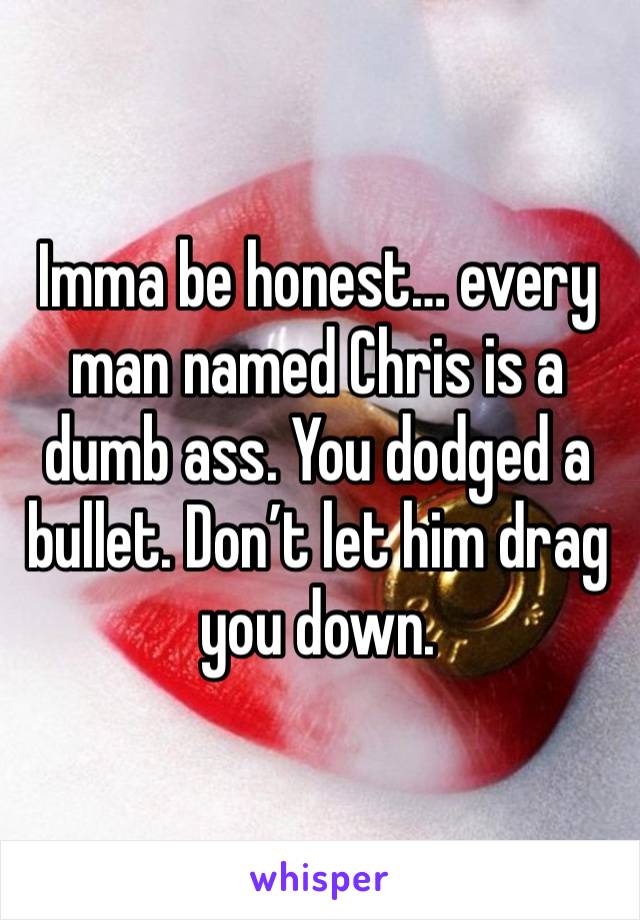 Imma be honest… every man named Chris is a dumb ass. You dodged a bullet. Don’t let him drag you down.