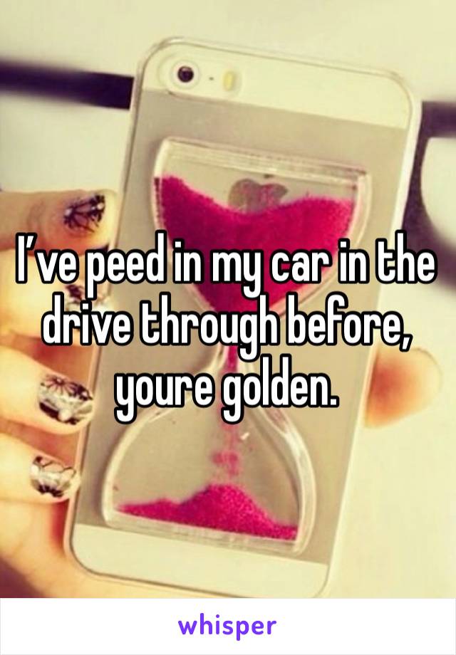 I’ve peed in my car in the drive through before, youre golden.